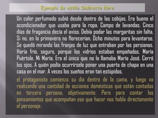 Un calor perfumado subió desde dentro de las cobijas. Era bueno el
acondicionador que usaba para la ropa. Campo de lavandas. Cinco
días de fragancia decía el aviso. Debía podar las margaritas sin falta.
Si no, en la primavera no florecerían. Ocho minutos para levantarse.
Se quedó mirando las franjas de luz que entraban por las persianas.
Haría frío, seguro, porque los vidrios estaban empañados. María
Puértole. Mi María. Era el único que no la llamaba María José. Cerró
los ojos. A quién podía ocurrírsele poner una puerta de chapa en una
casa en el mar. A veces los sueños eran tan estúpidos.
el protagonista comienza su día dentro de la cama, y luego va
realizando una cantidad de acciones domésticas que están contadas
en tercera persona, objetivamente. Pero para contar los
pensamientos que acompañan ese que hacer nos habla directamente
el personaje.
 