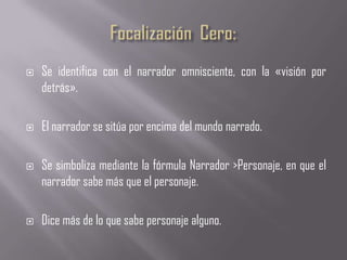    Se identifica con el narrador omnisciente, con la «visión por
    detrás».

   El narrador se sitúa por encima del mundo narrado.

   Se simboliza mediante la fórmula Narrador >Personaje, en que el
    narrador sabe más que el personaje.

   Dice más de lo que sabe personaje alguno.
 