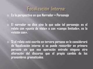    Es la perspectiva en que Narrador = Personaje
.
   El narrador no dice sino lo que sabe tal personaje: es el
    relato con «punto de vista» o con «campo limitado», es la
    «visión con».

   Si el relato está escrito en tercera persona se le considerará
    de focalización interna si se puede reescribir en primera
    persona sin que esa operación entrañe ninguna otra
    alteración del discurso que el propio cambio de los
    pronombres gramaticales.
 