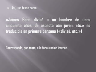    Así, una frase como:


«James Bond divisó a un hombre de unos
cincuenta años, de aspecto aún joven, etc.» es
traducible en primera persona («divisé, etc.»)


Corresponde, por tanto, a la focalización interna.
 