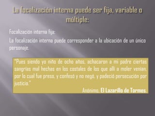 Focalización interna fija:
La focalización interna puede corresponder a la ubicación de un único
personaje.

  “Pues siendo yo niño de ocho años, achacaron a mi padre ciertas
  sangrías mal hechas en los costales de los que allí a moler venían,
  por lo cual fue preso, y confesó y no negó, y padeció persecución por
  justicia.”
                                      Anónimo, El Lazarillo de Tormes.
 