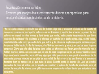 Focalización interna variable:
  Diversos personajes dan sucesivamente diversas perspectivas para
  relatar distintos acontecimientos de la historia.

“No sé cómo alcancé a decirle que era lo mismo, algo así, y escuché el ruido de la puerta al
cerrarse y entonces me tapé la cabeza con las frazadas y qué le iba a hacer, a pesar de los
cólicos me mordí las dos manos y lloré tanto que nadie, nadie puede imaginarse lo que lloré
mientras la maldecía y la insultaba y le clavaba un cuchillo en el pecho cinco, diez, veinte veces,
maldiciéndola cada vez y gozando de lo que sufría y de cómo me suplicaba que la perdonase por
lo que me había hecho. Es lo de siempre, che Suárez, uno corta y abre, y en una de esas la gran
sorpresa. Claro que a la edad del pibe tiene todas las chances a su favor, pero lo mismo le voy a
hablar claro al padre, no sea cosa que en una de esas tengamos un lío. Lo más probable es que
haya una buena reacción, pero ahí hay algo que falla, pensá en lo que pasó al comienzo de la
anestesia: parece mentira en un pibe de esa edad. Lo fui a ver a las dos horas y lo encontré
bastante bien si pensás en lo que duró la cosa. Cuando entró el doctor de Luisi yo estaba
secándole la boca al pobre, no terminaba de vomitar y todavía le duraba la anestesia pero el
doctor lo auscultó lo mismo y me pidió que no me moviera de su lado hasta que estuviera bien
despierto.”
 