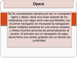 Opera

Se ha caracterizado siempre por ser un navegador
  ligero y rápido, tiene muy buen soporte de los
estándares (con algún error más que Mozilla), fue
 el primer navegador en incorporar la navegación
desde múltiples pestañas en una misma ventana,
 y ofrece muchas opciones de personalización al
 usuario. Al principio era un navegador de pago,
ahora tiene una versión gratuita con un banner de
                      publicidad.
 