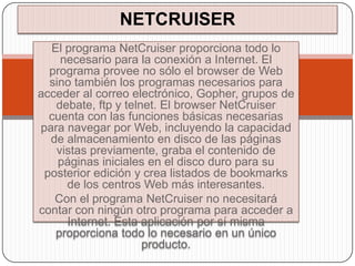 NETCRUISER
  El programa NetCruiser proporciona todo lo
    necesario para la conexión a Internet. El
  programa provee no sólo el browser de Web
  sino también los programas necesarios para
acceder al correo electrónico, Gopher, grupos de
   debate, ftp y telnet. El browser NetCruiser
  cuenta con las funciones básicas necesarias
para navegar por Web, incluyendo la capacidad
  de almacenamiento en disco de las páginas
   vistas previamente, graba el contenido de
    páginas iniciales en el disco duro para su
 posterior edición y crea listados de bookmarks
     de los centros Web más interesantes.
   Con el programa NetCruiser no necesitará
contar con ningún otro programa para acceder a
     Internet. Esta aplicación por sí misma
   proporciona todo lo necesario en un único
                     producto.
 