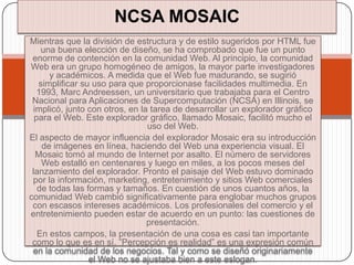 NCSA MOSAIC
Mientras que la división de estructura y de estilo sugeridos por HTML fue
    una buena elección de diseño, se ha comprobado que fue un punto
 enorme de contención en la comunidad Web. Al principio, la comunidad
Web era un grupo homogéneo de amigos, la mayor parte investigadores
      y académicos. A medida que el Web fue madurando, se sugirió
   simplificar su uso para que proporcionase facilidades multimedia. En
  1993, Marc Andreessen, un universitario que trabajaba para el Centro
 Nacional para Aplicaciones de Supercomputación (NCSA) en Illinois, se
 implicó, junto con otros, en la tarea de desarrollar un explorador gráfico
  para el Web. Este explorador gráfico, llamado Mosaic, facilitó mucho el
                                uso del Web.
El aspecto de mayor influencia del explorador Mosaic era su introducción
    de imágenes en línea, haciendo del Web una experiencia visual. El
  Mosaic tomó al mundo de Internet por asalto. El número de servidores
    Web estalló en centenares y luego en miles, a los pocos meses del
 lanzamiento del explorador. Pronto el paisaje del Web estuvo dominado
 por la información, marketing, entretenimiento y sitios Web comerciales
   de todas las formas y tamaños. En cuestión de unos cuantos años, la
comunidad Web cambió significativamente para englobar muchos grupos
 con escasos intereses académicos. Los profesionales del comercio y el
entretenimiento pueden estar de acuerdo en un punto: las cuestiones de
                                presentación.
   En estos campos, la presentación de una cosa es casi tan importante
 como lo que es en sí. ”Percepción es realidad” es una expresión común
 en la comunidad de los negocios. Tal y como se diseñó originariamente
                 el Web no se ajustaba bien a este eslogan.
 