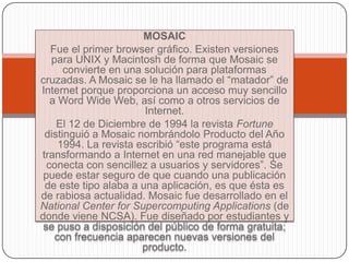 MOSAIC
   Fue el primer browser gráfico. Existen versiones
   para UNIX y Macintosh de forma que Mosaic se
      convierte en una solución para plataformas
cruzadas. A Mosaic se le ha llamado el “matador” de
Internet porque proporciona un acceso muy sencillo
   a Word Wide Web, así como a otros servicios de
                        Internet.
    El 12 de Diciembre de 1994 la revista Fortune
 distinguió a Mosaic nombrándolo Producto del Año
     1994. La revista escribió “este programa está
transformando a Internet en una red manejable que
  conecta con sencillez a usuarios y servidores”. Se
 puede estar seguro de que cuando una publicación
 de este tipo alaba a una aplicación, es que ésta es
de rabiosa actualidad. Mosaic fue desarrollado en el
National Center for Supercomputing Applications (de
donde viene NCSA). Fue diseñado por estudiantes y
 se puso a disposición del público de forma gratuita;
    con frecuencia aparecen nuevas versiones del
                       producto.
 