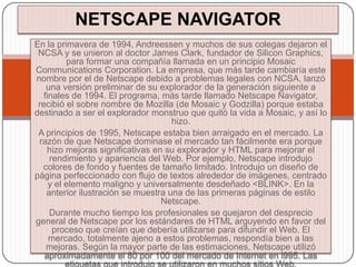 NETSCAPE NAVIGATOR
En la primavera de 1994, Andreessen y muchos de sus colegas dejaron el
 NCSA y se unieron al doctor James Clark, fundador de Silicon Graphics,
         para formar una compañía llamada en un principio Mosaic
Communications Corporation. La empresa, que más tarde cambiaría este
nombre por el de Netscape debido a problemas legales con NCSA, lanzó
   una versión preliminar de su explorador de la generación siguiente a
  finales de 1994. El programa, más tarde llamado Netscape Navigator,
 recibió el sobre nombre de Mozilla (de Mosaic y Godzilla) porque estaba
destinado a ser el explorador monstruo que quitó la vida a Mosaic, y así lo
                                    hizo.
 A principios de 1995, Netscape estaba bien arraigado en el mercado. La
 razón de que Netscape dominase el mercado tan fácilmente era porque
    hizo mejoras significativas en su explorador y HTML para mejorar el
    rendimiento y apariencia del Web. Por ejemplo, Netscape introdujo
  colores de fondo y fuentes de tamaño limitado. Introdujo un diseño de
página perfeccionado con flujo de textos alrededor de imágenes, centrado
    y el elemento maligno y universalmente desdeñado <BLINK>. En la
   anterior ilustración se muestra una de las primeras páginas de estilo
                                  Netscape.
    Durante mucho tiempo los profesionales se quejaron del desprecio
general de Netscape por los estándares de HTML arguyendo en favor del
     proceso que creían que debería utilizarse para difundir el Web. El
    mercado, totalmente ajeno a estos problemas, respondía bien a las
   mejoras. Según la mayor parte de las estimaciones, Netscape utilizó
   aproximadamente el 80 por 100 del mercado de Internet en l995. Las
         etiquetas que introdujo se utilizaron en muchos sitios Web.
 