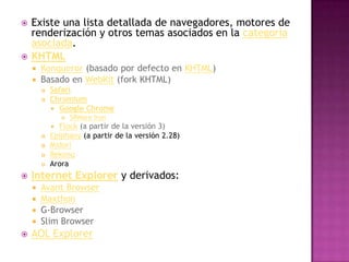    Existe una lista detallada de navegadores, motores de
    renderización y otros temas asociados en la categoría
    asociada.
   KHTML
     Konqueror (basado por defecto en KHTML)
     Basado en WebKit (fork KHTML)
           Safari
           Chromium
             Google Chrome
                   SRWare Iron
             Flock (a partir de la versión 3)
           Epiphany (a partir de la versión 2.28)
           Midori
           Rekonq
           Arora
   Internet Explorer y derivados:
     Avant Browser
     Maxthon
     G-Browser
     Slim Browser
   AOL Explorer
 