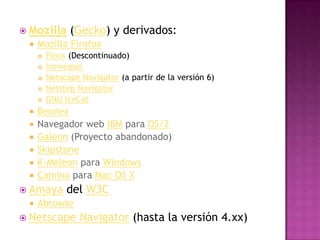  Mozilla      (Gecko) y derivados:
    Mozilla Firefox
        Flock (Descontinuado)
        Iceweasel
        Netscape Navigator (a partir de la versión 6)
        Netstep Navigator
        GNU IceCat
    Beonex
    Navegador web IBM para OS/2
    Galeon (Proyecto abandonado)
    Skipstone
    K-Meleon para Windows
    Camino para Mac OS X
 Amaya       del W3C
    Abrowse
 Netscape        Navigator (hasta la versión 4.xx)
 