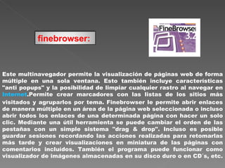 Este multinavegador permite la visualización de páginas web de forma múltiple en una sola ventana. Esto también incluye características "anti popups" y la posibilidad de limpiar cualquier rastro al navegar en  Internet .Permite crear marcadores con las listas de los sitios más visitados y agruparlos por tema. Finebrowser le permite abrir enlaces de manera múltiple en un área de la página web seleccionada o incluso abrir todos los enlaces de una determinada página con hacer un solo clic. Mediante una útil herramienta se puede cambiar el orden de las pestañas con un simple sistema "drag & drop". Incluso es posible guardar sesiones recordando las acciones realizadas para retomarlas más tarde y crear visualizaciones en miniatura de las páginas con comentarios incluídos. También el programa puede funcionar como visualizador de imágenes almacenadas en su disco duro o en CD´s, etc.  finebrowser:   