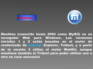 Maxthon (conocido hasta 2004 como MyIE2) es un navegador Web para Windows. Las versiones iniciales 1 y 2 están basadas en el motor de renderizado de  Internet  Explorer, Trident, y a partir de la versión 3 utiliza el motor WebKit, aunque mantiene también el Trident para poder utilizar uno u otro en caso necesario  Maxthon:   