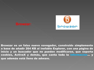 Browzar:   Browzar es un falso nuevo navegador, construido simplemente a base de añadir 264 KB al inefable Explorer, con una página de inicio y un buscador que no pueden modificarse, que soporta cookies, ActiveX y demás, que canta toda la  información ... y que además está lleno de adware.  