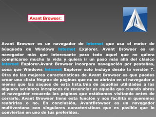 Avant Browser:   Avant Browser es un navegador de  internet  que usa el motor de búsqueda de Windows  Internet  Explorer. Avant Browser es un navegador más que interesante para todo aquel que no quiera complicarse mucho la vida y quiera ir un paso más allá del clásico  Internet  Explorer.Avant Browser incorpora navegación por pestañas, cosa que Windows  Internet  Explorer solo incluye desde la versión 7. Otra de las mejores características de Avant Browser es que puedes crear una «lista Negra» de páginas que no se abrirán en el navegador a menos que las saques de esta lista.Una de aquellas utilidades a las algunos seríamos incapaces de renunciar es aquella que cuando abres el navegador recuerda las páginas que estábamos visitando antes de cerrarlo. Avant Browser tiene esta función y nos facilita si queremos reabrirlas o no. En conclusión, AvantBrowser es un navegador multiventana con singulares características que es posible que lo conviertan en uno de tus preferidos.  