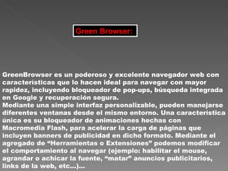Green Browser:   GreenBrowser es un poderoso y excelente navegador web con características que lo hacen ideal para navegar con mayor rapidez, incluyendo bloqueador de pop-ups, búsqueda integrada en Google y recuperación segura.  Mediante una simple interfaz personalizable, pueden manejarse diferentes ventanas desde el mismo entorno. Una característica única es su bloqueador de animaciones hechas con Macromedia Flash, para acelerar la carga de páginas que incluyen banners de publicidad en dicho formato. Mediante el agregado de “Herramientas o Extensiones” podemos modificar el comportamiento al navegar (ejemplo: habilitar el mouse, agrandar o achicar la fuente, “matar” anuncios publicitarios, links de la web, etc…)…   