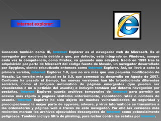 Conocido también como IE,  Internet  Explorer es el navegador web de Microsoft. Es el navegador por excelencia debido a que, por defecto, está integrado en Windows, aunque cada vez la competencia, como Firefox, va ganando más adeptos. Nació en 1995 tras la adquisición por parte de Microsoft del código fuente de Mosaic, un navegador desarrollado por Spyglass, siendo rebautizado entonces como  Internet  Explorer. Así, se llevó a cabo la primera versión,  Internet  Explorer 1.0, que no era más que una pequeña modificación de Mosaic. La versión más actual es la 8.0, que comenzó su desarrollo en Agosto de 2007. Conforme ha pasado el tiempo, las nuevas versiones han ido introduciendo diferentes servicios, como el bloqueo automático de páginas emergentes (que pueden ser visualizadas o no a petición del usuario) e incluyen también por defecto navegación por pestañas.  Internet  Explorer guarda archivos temporales de  Internet  para permitir un acceso más rápido a páginas visitadas anteriormente, recordando rutas o nombres de usuario.  Internet  Explorer ha sido objeto de muchas vulnerabilidades de seguridad y preocupaciones: la mayor parte de spyware, adware, y virus informáticos se transmiten a los ordenadores y páginas web a través de este navegador. Por ello las versiones más recientes marcan los archivos ejecutables descargados de  Internet  como potencialmente peligrosos. También incluye filtro de phishing, para luchar contra las estafas por  Internet .  internet explorer:   