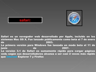 safari: Safari es un navegador web desarrollado por Apple, incluido en los sistemas Mac OS X. Fue lanzado públicamente como beta el 7 de enero de 2003.  La primera versión para Windows fue lanzada en modo beta el 11 de junio de 2007.  La versión 3.1 de Safari es sumamente rápida para cargar páginas web; según sus desarrolladores alcanza a ser casi 2 veces más rápido que  Internet  Explorer 7 y Firefox  