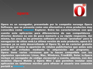 opera:   Opera es un navegador, presentado por la compañía noruega Opera Software, que se presenta como una alternativa a otros productos muy conocidos como  Internet  Explorer. Entre las características con que cuenta esta aplicación para diferenciarse de sus competidores  directos destaca su uso de poca memoria y su rápida respuesta. Así mismo, fue unos de los primeros software en incluir "pestañas" para la navegación de sitios web.La última versión de este producto, opera 8.5 (aunque ya se está desarrollando el Opera 9), es de carácter gratuito con lo que el imna la aparición de rótulos publicitarios que antes solo podían ser evitados mediante la adquisición del programa.  Opera tiene varias versiones que le hacen compatible con los siguientes operadores: Linux, Mac, Windows, FreeBSD, Solar is.Opera incluye un navegador de código Javascript y cuenta, además, con dos modelos (Opera Mobile y Opera Mini ) que permiten instalar esta aplicación en teléfonos móviles para ofrecer al usuario una conexión portátil a  Internet .  