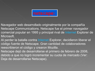 netscape:   Navegador web desarrollado originalmente por la compañía Netscape Communications. Netscape fue el primer navegador comercial popular en 1995 y principal rival de  Internet  Explorer de Microsoft.  Al perder la batalla contra  Internet  Explorer, decidieron liberar el código fuente de Netscape. Gran cantidad de colaboradores reescribieron el código y crearon Mozilla.  Netscape dejó de desarrollarse el primero de febrero de 2008, debido a que no logró incrementar su cuota de mercado (Ver: Deja de desarrollarse Netscape).  