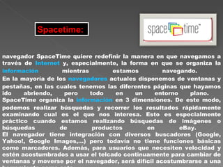 Spacetime:   navegador SpaceTime quiere redefinir la manera en que navegamos a través de  Internet  y, especialmente, la forma en que se organiza la  información  mientras estamos navegando.  En la mayoría de los  navegadores  actuales disponemos de ventanas y pestañas, en las cuales tenemos las diferentes páginas que hayamos ido abriendo, pero todo en un entorno plano.  SpaceTime organiza la  información  en 3 dimensiones. De este modo, podemos realizar búsquedas y recorrer los resultados rápidamente examinando cual es el que nos interesa. Esto es especialmente práctico cuando estamos realizando búsquedas de imágenes o búsquedas de productos en eBay.  El navegador tiene integración con diversos buscadores (Google, Yahoo!, Google Images,...) pero todavía no tiene funciones básicas como marcadores. Además, para usuarios que necesiten velocidad y estén acostumbrados a usar el telcado continuamente para cambiar de ventanas y moverse por el navegador, será difícil acostumbrarse a una herramienta como esta.  