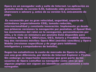 Opera es un navegador web y suite de Internet. La aplicación es
gratuita desde su versión 8.50, habiendo sido previamente
shareware o adware y, antes de su versión 5.0, únicamente de
pago.

 Es reconocido por su gran velocidad, seguridad, soporte de
estándares (especialmente CSS), tamaño reducido,
internacionalidad y constante innovación. Implementó ya desde
sus primeras versiones la navegación por pestañas, el Speed Dial,
los movimientos del ratón en la navegación, personalización por
sitio, y la vista en miniatura por pestaña Está disponible para
Windows, Mac OS X, GNU/Linux, OS/2, Solaris y FreeBSD. Además,
hay dos versiones móviles: Opera Mini (móviles sencillos) y Opera
Mobile (versiones específicas y de pago para teléfonos
inteligentes y computadores de bolsillo).

Según las estadísticas la cuota de mercado de Opera lo sitúa,
con una gran diferencia, por detrás de Internet Explorer o Firefox.
Sin embargo es importante mencionar que gran parte de los
usuarios de Opera camuflan su navegador como otro ya que
algunas páginas aún siguen sin identificar correctamente a este
navegador.
 