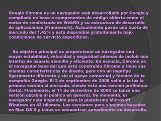 Google Chrome es un navegador web desarrollado por Google y
compilado en base a componentes de código abierto como el
motor de renderizado de WebKit y su estructura de desarrollo
de aplicaciones (Framework). Actualmente posee una cuota de
mercado del 1,42% y está disponible gratuitamente bajo
condiciones de servicio específicas.


  Su objetivo principal es proporcionar un navegador con
mayor estabilidad, velocidad y seguridad además de incluir una
interfaz de usuario sencilla y eficiente. En esencia, Chrome es
el navegador base del que está construido Chrome y tiene sus
mismas características de diseño, pero con un logotipo
ligeramente diferente y sin el apoyo comercial y técnico de la
compañía Google. El 2 de septiembre de 2008 salió a la luz la
primera versión al mercado, siendo esta una versión preliminar
(beta). Finalmente, el 11 de diciembre de 2008 se lanzó una
versión estable al público en general. De momento, el
navegador está disponible para la plataforma Microsoft
Windows en 43 idiomas. Las versiones para sistemas basados
en Mac OS X y Linux se encuentran actualmente en desarrollo.
 