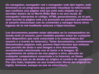Un navegador, navegador red o navegador web (del inglés, web
browser) es un programa que permite visualizar la información
que contiene una página web (ya esté esta alojada en un
servidor dentro de la World Wide Web o en uno local). El
navegador interpreta el código, HTML generalmente, en el que
está escrita la página web y lo presenta en pantalla permitiendo
al usuario interactuar con su contenido y navegar hacia otros
lugares de la red mediante enlaces o hipervinculos.

Los documentos pueden estar ubicados en la computadora en
donde está el usuario, pero también pueden estar en cualquier
otro dispositivo que esté conectado a la computadora del
usuario o a través de Internet,). Tales documentos, comúnmente
denominados páginas web, poseen hipervínculos que enlazan
una porción de texto o una imagen a otro documento,
normalmente relacionado con el texto o la imagen. El
seguimiento de enlaces de una página a otra, ubicada en
cualquier computadora conectada a la Internet, se llama
navegación; que es de donde se origina el nombre de navegador.
Por otro lado, hojeador es una traducción literal del original en
inglés, browser, aunque su uso es minoritario.
 