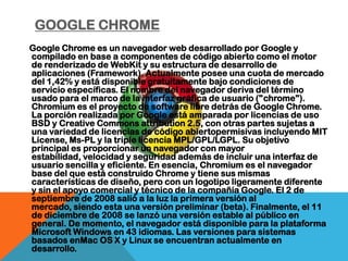 GOOGLE CHROME
Google Chrome es un navegador web desarrollado por Google y
compilado en base a componentes de código abierto como el motor
de renderizado de WebKit y su estructura de desarrollo de
aplicaciones (Framework). Actualmente posee una cuota de mercado
del 1,42% y está disponible gratuitamente bajo condiciones de
servicio específicas. El nombre del navegador deriva del término
usado para el marco de la interfaz gráfica de usuario ("chrome").
Chromium es el proyecto de software libre detrás de Google Chrome.
La porción realizada por Google está amparada por licencias de uso
BSD y Creative Commons attribution 2.5, con otras partes sujetas a
una variedad de licencias de código abiertopermisivas incluyendo MIT
License, Ms-PL y la triple licencia MPL/GPL/LGPL. Su objetivo
principal es proporcionar un navegador con mayor
estabilidad, velocidad y seguridad además de incluir una interfaz de
usuario sencilla y eficiente. En esencia, Chromium es el navegador
base del que está construido Chrome y tiene sus mismas
características de diseño, pero con un logotipo ligeramente diferente
y sin el apoyo comercial y técnico de la compañía Google. El 2 de
septiembre de 2008 salió a la luz la primera versión al
mercado, siendo esta una versión preliminar (beta). Finalmente, el 11
de diciembre de 2008 se lanzó una versión estable al público en
general. De momento, el navegador está disponible para la plataforma
Microsoft Windows en 43 idiomas. Las versiones para sistemas
basados enMac OS X y Linux se encuentran actualmente en
desarrollo.
 