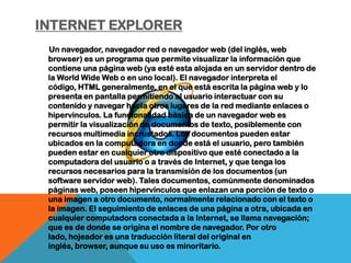 INTERNET EXPLORER
 Un navegador, navegador red o navegador web (del inglés, web
 browser) es un programa que permite visualizar la información que
 contiene una página web (ya esté esta alojada en un servidor dentro de
 la World Wide Web o en uno local). El navegador interpreta el
 código, HTML generalmente, en el que está escrita la página web y lo
 presenta en pantalla permitiendo al usuario interactuar con su
 contenido y navegar hacia otros lugares de la red mediante enlaces o
 hipervinculos. La funcionalidad básica de un navegador web es
 permitir la visualización de documentos de texto, posiblemente con
 recursos multimedia incrustados. Los documentos pueden estar
 ubicados en la computadora en donde está el usuario, pero también
 pueden estar en cualquier otro dispositivo que esté conectado a la
 computadora del usuario o a través de Internet, y que tenga los
 recursos necesarios para la transmisión de los documentos (un
 software servidor web). Tales documentos, comúnmente denominados
 páginas web, poseen hipervínculos que enlazan una porción de texto o
 una imagen a otro documento, normalmente relacionado con el texto o
 la imagen. El seguimiento de enlaces de una página a otra, ubicada en
 cualquier computadora conectada a la Internet, se llama navegación;
 que es de donde se origina el nombre de navegador. Por otro
 lado, hojeador es una traducción literal del original en
 inglés, browser, aunque su uso es minoritario.
 