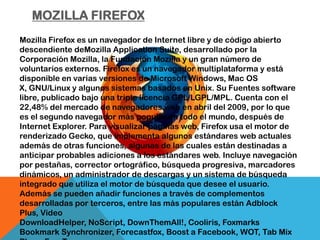 MOZILLA FIREFOX
Mozilla Firefox es un navegador de Internet libre y de código abierto
descendiente deMozilla Application Suite, desarrollado por la
Corporación Mozilla, la Fundación Mozilla y un gran número de
voluntarios externos. Firefox es un navegador multiplataforma y está
disponible en varias versiones de Microsoft Windows, Mac OS
X, GNU/Linux y algunos sistemas basados en Unix. Su Fuentes software
libre, publicado bajo una triple licencia GPL/LGPL/MPL. Cuenta con el
22,48% del mercado de navegadores web en abril del 2009, por lo que
es el segundo navegador más popular en todo el mundo, después de
Internet Explorer. Para visualizar páginas web, Firefox usa el motor de
renderizado Gecko, que implementa algunos estándares web actuales
además de otras funciones, algunas de las cuales están destinadas a
anticipar probables adiciones a los estándares web. Incluye navegación
por pestañas, corrector ortográfico, búsqueda progresiva, marcadores
dinámicos, un administrador de descargas y un sistema de búsqueda
integrado que utiliza el motor de búsqueda que desee el usuario.
Además se pueden añadir funciones a través de complementos
desarrolladas por terceros, entre las más populares están Adblock
Plus, Video
DownloadHelper, NoScript, DownThemAll!, Cooliris, Foxmarks
Bookmark Synchronizer, Forecastfox, Boost a Facebook, WOT, Tab Mix
 