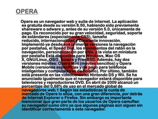 OPERA
 Opera es un navegador web y suite de Internet. La aplicación
 es gratuita desde su versión 8.50, habiendo sido previamente
 shareware o adware y, antes de su versión 5.0, únicamente de
 pago. Es reconocido por su gran velocidad, seguridad, soporte
 de estándares (especialmente CSS), tamaño
 reducido, internacionalidad y constante innovación.
 Implementó ya desde sus primeras versiones la navegación
 por pestañas, el Speed Dial, los movimientos del ratón en la
 navegación, personalización por sitio, y la vista en miniatura
 por pestaña Está disponible para Windows, Mac OS
 X, GNU/Linux, OS/2, Solaris y FreeBSD. Además, hay dos
 versiones móviles: Opera Mini (móviles sencillos) y Opera
 Mobile (versiones específicas y de pago para teléfonos
 inteligentes y computadores de bolsillo). Por último, también
 está presente en las videoconsolas Nintendo DS y Wii. Se ha
 anunciado igualmente que el navegador estará disponible para
 televisores y reproductores DVD. En abril de 2009 alcanzó un
 porcentaje del 0,68% de uso en el mercado global de
 navegadores web.1 Según las estadísticas la cuota de
 mercado de Opera lo sitúa, con una gran diferencia, por detrás
 de Internet Explorer o Firefox. Sin embargo es importante
 mencionar que gran parte de los usuarios de Opera camuflan
 su navegador como otro ya que algunas páginas aún siguen sin
 identificar correctamente a este navegador.
 