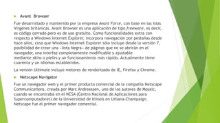  Avant Browser
Fue desarrollado y mantenido por la empresa Avant Force, con base en las Islas
Vírgenes británicas. Avant Browser es una aplicación de tipo freeware, es decir,
es código cerrado pero es de uso gratuito. Como funcionalidades extra con
respecto a Windows Internet Explorer, incorpora navegación por pestañas desde
hace años, cosa que Windows Internet Explorer sólo incluye desde la versión 7,
posibilidad de crear una «lista Negra» de páginas que no se abrirán en el
navegador, una interfaz completamente modificable y ajustable
mediante skins o pieles y un funcionamiento más rápido. Actualmente tiene
cuarenta y un idiomas establecidos.
La versión Ultimate incluye motores de renderizado de IE, Firefox y Chrome.
 Netscape Navigator
Fue un navegador web y el primer producto comercial de la compañía Netscape
Communications, creada por Marc Andreessen, uno de los autores de Mosaic,
cuando se encontraba en el NCSA (Centro Nacional de Aplicaciones para
Supercomputadores) de la Universidad de Illinois en Urbana-Champaign.
Netscape fue el primer navegador comercial.
 