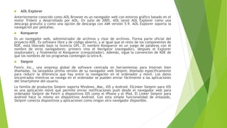  AOL Explorer
Anteriormente conocido como AOL Browser es un navegador web con entorno gráfico basado en el
motor Trident y desarrollado por AOL. En julio de 2005, AOL lanzó AOL Explorer como una
descarga gratuita y como una opción de descarga con AIM versión 5.9. AOL Explorer soporta la
navegación por pestañas.
 Konqueror
Es un navegador web, administrador de archivos y visor de archivos. Forma parte oficial del
proyecto KDE. Es software libre y de código abierto, y al igual que el resto de los componentes de
KDE, está liberado bajo la licencia GPL. El nombre Konqueror es un juego de palabras con el
nombre de otros navegadores: primero vino el Navigator (navegador), después el Explorer
(explorador), y finalmente el Konqueror (conquistador). Además, sigue la convención de KDE de
que los nombres de los programas contengan la letra K.
 Sleipnir
Fenrir, Inc., una empresa global de software centrada en herramientas para Internet bien
diseñadas, ha lanzadola última versión de su navegador web Sleipnir, diseñado específicamente
para reducir la diferencia que hay entre la navegación en el ordenador y móvil. Los datos
encontrados mientras se navega en el ordenador se pueden enviar fácilmente a las aplicaciones
del Smartphone del usuario.
La familia de productos Sleipnir soporta Windows, Mac, iOS y Android. ElLinker Sleipnir para iOS
es una aplicación móvil que permite enviar notificaciones push desde el navegador web para
ordenador Sleipnir de Fenrir a dispositivos iOS como el iPhone y el iPad. El Linker Sleipnir para
Android hace lo mismo en dispositivos Android. Con esta simple funcionalidad de enlazado,
Sleipnir conecta dispositivos y aplicaciones como ningún otro navegador disponible.
 