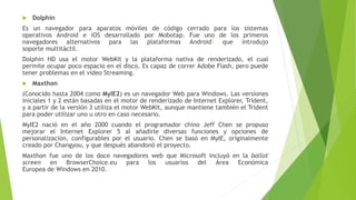  Dolphin
Es un navegador para aparatos móviles de código cerrado para los sistemas
operativos Android e iOS desarrollado por Mobotap. Fue uno de los primeros
navegadores alternativos para las plataformas Android1 que introdujo
soporte multitáctil.
Dolphin HD usa el motor WebKit y la plataforma nativa de renderizado, el cual
permite ocupar poco espacio en el disco. Es capaz de correr Adobe Flash, pero puede
tener problemas en el vídeo Streaming.
 Maxthon
(Conocido hasta 2004 como MyIE2) es un navegador Web para Windows. Las versiones
iniciales 1 y 2 están basadas en el motor de renderizado de Internet Explorer, Trident,
y a partir de la versión 3 utiliza el motor WebKit, aunque mantiene también el Trident
para poder utilizar uno u otro en caso necesario.
MyIE2 nació en el año 2000 cuando el programador chino Jeff Chen se propuso
mejorar el Internet Explorer 5 al añadirle diversas funciones y opciones de
personalización, configurables por el usuario. Chen se basó en MyIE, originalmente
creado por Changyou, y que después abandonó el proyecto.
Maxthon fue uno de los doce navegadores web que Microsoft incluyó en la ballot
screen en BrowserChoice.eu para los usuarios del Área Económica
Europea de Windows en 2010.
 