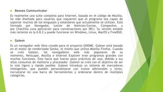  Beonex Communicator
Es realmente una suite completa para Internet, basada en el código de Mozilla,
ha sido diseñada para usuarios que requieren que el programa sea capaz de
soportar muchos de los lenguajes y estándares que actualmente se utilizan. Está
formada por Navegador, Lector de Noticias/Correo, Compositor, y
por ChatZilla (una aplicación para conversaciones por IRC). Su versión estable
más reciente es la 0.8.2 y puede funcionar en Windows, Linux, MacOS y FreeBSD.
 Galeon
Es un navegador web libre creado para el proyecto GNOME. Galeon está basado
en el motor de renderizado Gecko, el mismo que utiliza Mozilla Firefox. Cuando
se creó Galeon, los navegadores web más populares de su
momento, Netscape, Mozilla e Internet Explorer eran programas grandes con
muchas funciones. Esto hacía que fueran poco prácticos de usar, debido a sus
altos consumos de memoria y procesador .Galeon se creó con el objetivo de ser
lo más ligero y rápido posible. Galeon introdujo un sistema de marcadores
inteligentes, que pueden personalizarse con iconos adicionales y texto,
incrustarse en una barra de herramientas y ordenarse dentro de múltiples
categorías.
 