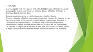  K-Meleon
Es un navegador web libre basado en Gecko. El objetivo de K-Meleon es proveer
un navegador liviano para Windows, similar a Galeon o Firefox. K-Meleon se
distribuye bajo la licencia GNU.
Destacan particularmente su rapidez (superior a Mozilla, Google
Chrome, Netscape o Firefox) y su escaso consumo de recursos del sistema, lo cual
hace que funcione perfectamente en ordenadores muy antiguos. Asimismo es
configurable y muy modificable, siendo muy sencillo el añadirle cualquier
funcionalidad (aunque no haya sido en principio prevista por sus diseñadores).
Los foros de su página oficial son muy activos y de una utilidad inusitada, siendo
el mejor lugar para recibir soporte técnico y consejos varios de sus miembros.
 