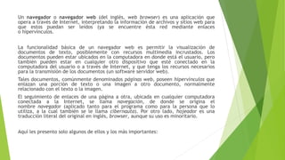 Un navegador o navegador web (del inglés, web browser) es una aplicación que
opera a través de Internet, interpretando la información de archivos y sitios web para
que estos puedan ser leídos (ya se encuentre ésta red mediante enlaces
o hipervínculos.
La funcionalidad básica de un navegador web es permitir la visualización de
documentos de texto, posiblemente con recursos multimedia incrustados. Los
documentos pueden estar ubicados en la computadora en donde está el usuario, pero
también pueden estar en cualquier otro dispositivo que esté conectado en la
computadora del usuario o a través de Internet, y que tenga los recursos necesarios
para la transmisión de los documentos (un software servidor web).
Tales documentos, comúnmente denominados páginas web, poseen hipervínculos que
enlazan una porción de texto o una imagen a otro documento, normalmente
relacionado con el texto o la imagen.
El seguimiento de enlaces de una página a otra, ubicada en cualquier computadora
conectada a la Internet, se llama navegación, de donde se origina el
nombre navegador (aplicado tanto para el programa como para la persona que lo
utiliza, a la cual también se le llama cibernauta). Por otro lado, hojeador es una
traducción literal del original en inglés, browser, aunque su uso es minoritario.
Aquí les presento solo algunos de ellos y los más importantes:
 