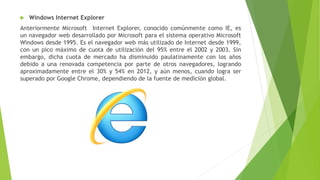  Windows Internet Explorer
Anteriormente Microsoft Internet Explorer, conocido comúnmente como IE, es
un navegador web desarrollado por Microsoft para el sistema operativo Microsoft
Windows desde 1995. Es el navegador web más utilizado de Internet desde 1999,
con un pico máximo de cuota de utilización del 95% entre el 2002 y 2003. Sin
embargo, dicha cuota de mercado ha disminuido paulatinamente con los años
debido a una renovada competencia por parte de otros navegadores, logrando
aproximadamente entre el 30% y 54% en 2012, y aún menos, cuando logra ser
superado por Google Chrome, dependiendo de la fuente de medición global.
 
