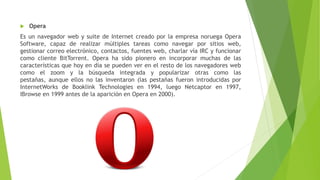  Opera
Es un navegador web y suite de Internet creado por la empresa noruega Opera
Software, capaz de realizar múltiples tareas como navegar por sitios web,
gestionar correo electrónico, contactos, fuentes web, charlar vía IRC y funcionar
como cliente BitTorrent. Opera ha sido pionero en incorporar muchas de las
características que hoy en día se pueden ver en el resto de los navegadores web
como el zoom y la búsqueda integrada y popularizar otras como las
pestañas, aunque ellos no las inventaron (las pestañas fueron introducidas por
InternetWorks de Booklink Technologies en 1994, luego Netcaptor en 1997,
IBrowse en 1999 antes de la aparición en Opera en 2000).
 