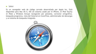  Safari
Es un navegador web de código cerrado desarrollado por Apple Inc. Está
disponible para Mac OS X, iOS (el sistema usado por el iPhone, el iPod Touchy
el iPad) y Windows Incluye navegación por pestañas, corrector ortográfico,
búsqueda progresiva, vista del historial en CoverFlow, administrador de descargas
y un sistema de búsqueda integrado.
 