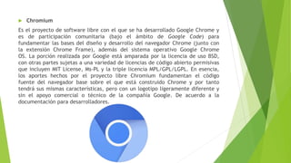  Chromium
Es el proyecto de software libre con el que se ha desarrollado Google Chrome y
es de participación comunitaria (bajo el ámbito de Google Code) para
fundamentar las bases del diseño y desarrollo del navegador Chrome (junto con
la extensión Chrome Frame), además del sistema operativo Google Chrome
OS. La porción realizada por Google está amparada por la licencia de uso BSD,
con otras partes sujetas a una variedad de licencias de código abierto permisivas
que incluyen MIT License, Ms-PL y la triple licencia MPL/GPL/LGPL. En esencia,
los aportes hechos por el proyecto libre Chromium fundamentan el código
fuente del navegador base sobre el que está construido Chrome y por tanto
tendrá sus mismas características, pero con un logotipo ligeramente diferente y
sin el apoyo comercial o técnico de la compañía Google. De acuerdo a la
documentación para desarrolladores.
 