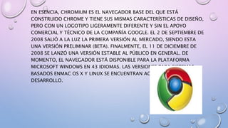 EN ESENCIA, CHROMIUM ES EL NAVEGADOR BASE DEL QUE ESTÁ
CONSTRUIDO CHROME Y TIENE SUS MISMAS CARACTERÍSTICAS DE DISEÑO,
PERO CON UN LOGOTIPO LIGERAMENTE DIFERENTE Y SIN EL APOYO
COMERCIAL Y TÉCNICO DE LA COMPAÑÍA GOOGLE. EL 2 DE SEPTIEMBRE DE
2008 SALIÓ A LA LUZ LA PRIMERA VERSIÓN AL MERCADO, SIENDO ESTA
UNA VERSIÓN PRELIMINAR (BETA). FINALMENTE, EL 11 DE DICIEMBRE DE
2008 SE LANZÓ UNA VERSIÓN ESTABLE AL PÚBLICO EN GENERAL. DE
MOMENTO, EL NAVEGADOR ESTÁ DISPONIBLE PARA LA PLATAFORMA
MICROSOFT WINDOWS EN 43 IDIOMAS. LAS VERSIONES PARA SISTEMAS
BASADOS ENMAC OS X Y LINUX SE ENCUENTRAN ACTUALMENTE EN
DESARROLLO.
 