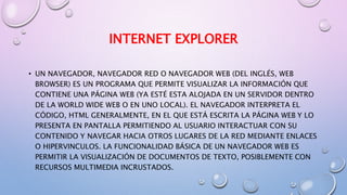 INTERNET EXPLORER
• UN NAVEGADOR, NAVEGADOR RED O NAVEGADOR WEB (DEL INGLÉS, WEB
BROWSER) ES UN PROGRAMA QUE PERMITE VISUALIZAR LA INFORMACIÓN QUE
CONTIENE UNA PÁGINA WEB (YA ESTÉ ESTA ALOJADA EN UN SERVIDOR DENTRO
DE LA WORLD WIDE WEB O EN UNO LOCAL). EL NAVEGADOR INTERPRETA EL
CÓDIGO, HTML GENERALMENTE, EN EL QUE ESTÁ ESCRITA LA PÁGINA WEB Y LO
PRESENTA EN PANTALLA PERMITIENDO AL USUARIO INTERACTUAR CON SU
CONTENIDO Y NAVEGAR HACIA OTROS LUGARES DE LA RED MEDIANTE ENLACES
O HIPERVINCULOS. LA FUNCIONALIDAD BÁSICA DE UN NAVEGADOR WEB ES
PERMITIR LA VISUALIZACIÓN DE DOCUMENTOS DE TEXTO, POSIBLEMENTE CON
RECURSOS MULTIMEDIA INCRUSTADOS.
 