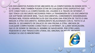 LOS DOCUMENTOS PUEDEN ESTAR UBICADOS EN LA COMPUTADORA EN DONDE ESTÁ
EL USUARIO, PERO TAMBIÉN PUEDEN ESTAR EN CUALQUIER OTRO DISPOSITIVO QUE
ESTÉ CONECTADO A LA COMPUTADORA DEL USUARIO O A TRAVÉS DE INTERNET, Y
QUE TENGA LOS RECURSOS NECESARIOS PARA LA TRANSMISIÓN DE LOS DOCUMENTOS
(UN SOFTWARE SERVIDOR WEB). TALES DOCUMENTOS, COMÚNMENTE DENOMINADOS
PÁGINAS WEB, POSEEN HIPERVÍNCULOS QUE ENLAZAN UNA PORCIÓN DE TEXTO O UNA
IMAGEN A OTRO DOCUMENTO, NORMALMENTE RELACIONADO CON EL TEXTO O LA
IMAGEN. EL SEGUIMIENTO DE ENLACES DE UNA PÁGINA A OTRA, UBICADA EN
CUALQUIER COMPUTADORA CONECTADA A LA INTERNET, SE LLAMA NAVEGACIÓN;
QUE ES DE DONDE SE ORIGINA EL NOMBRE DE NAVEGADOR. POR OTRO LADO,
HOJEADOR ES UNA TRADUCCIÓN LITERAL DEL ORIGINAL EN INGLÉS, BROWSER,
AUNQUE SU USO ES MINORITARIO
 