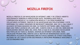 MOZILLA FIREFOX
MOZILLA FIREFOX ES UN NAVEGADOR DE INTERNET LIBRE Y DE CÓDIGO ABIERTO
DESCENDIENTE DEMOZILLA APPLICATION SUITE, DESARROLLADO POR LA
CORPORACIÓN MOZILLA, LA FUNDACIÓN MOZILLA Y UN GRAN NÚMERO DE
VOLUNTARIOS EXTERNOS. FIREFOX ES UN NAVEGADOR MULTIPLATAFORMA Y ESTÁ
DISPONIBLE EN VARIAS VERSIONES DE MICROSOFT WINDOWS, MAC OS X, GNU/LINUX Y
ALGUNOS SISTEMAS BASADOS EN UNIX. SU FUENTES SOFTWARE LIBRE, PUBLICADO
BAJO UNA TRIPLE LICENCIA GPL/LGPL/MPL. CUENTA CON EL 22,48% DEL MERCADO DE
NAVEGADORES WEB EN ABRIL DEL 2009, POR LO QUE ES EL SEGUNDO NAVEGADOR
MÁS POPULAR EN TODO EL MUNDO, DESPUÉS DE INTERNET EXPLORER. PARA
VISUALIZAR PÁGINAS WEB, FIREFOX USA EL MOTOR DE RENDERIZADO GECKO, QUE
IMPLEMENTA ALGUNOS ESTÁNDARES WEB ACTUALES ADEMÁS DE OTRAS FUNCIONES,
ALGUNAS DE LAS CUALES ESTÁN DESTINADAS A ANTICIPAR PROBABLES ADICIONES A
LOS ESTÁNDARES WEB.
 