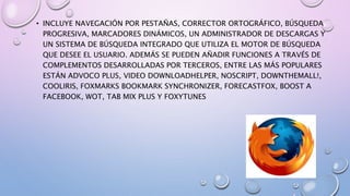 • INCLUYE NAVEGACIÓN POR PESTAÑAS, CORRECTOR ORTOGRÁFICO, BÚSQUEDA
PROGRESIVA, MARCADORES DINÁMICOS, UN ADMINISTRADOR DE DESCARGAS Y
UN SISTEMA DE BÚSQUEDA INTEGRADO QUE UTILIZA EL MOTOR DE BÚSQUEDA
QUE DESEE EL USUARIO. ADEMÁS SE PUEDEN AÑADIR FUNCIONES A TRAVÉS DE
COMPLEMENTOS DESARROLLADAS POR TERCEROS, ENTRE LAS MÁS POPULARES
ESTÁN ADVOCO PLUS, VIDEO DOWNLOADHELPER, NOSCRIPT, DOWNTHEMALL!,
COOLIRIS, FOXMARKS BOOKMARK SYNCHRONIZER, FORECASTFOX, BOOST A
FACEBOOK, WOT, TAB MIX PLUS Y FOXYTUNES
 