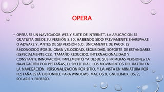OPERA
• OPERA ES UN NAVEGADOR WEB Y SUITE DE INTERNET. LA APLICACIÓN ES
GRATUITA DESDE SU VERSIÓN 8.50, HABIENDO SIDO PREVIAMENTE SHAREWARE
O ADWARE Y, ANTES DE SU VERSIÓN 5.0, ÚNICAMENTE DE PAGO. ES
RECONOCIDO POR SU GRAN VELOCIDAD, SEGURIDAD, SOPORTE DE ESTÁNDARES
(ESPECIALMENTE CSS), TAMAÑO REDUCIDO, INTERNACIONALIDAD Y
CONSTANTE INNOVACIÓN. IMPLEMENTÓ YA DESDE SUS PRIMERAS VERSIONES LA
NAVEGACIÓN POR PESTAÑAS, EL SPEED DIAL, LOS MOVIMIENTOS DEL RATÓN EN
LA NAVEGACIÓN, PERSONALIZACIÓN POR SITIO, Y LA VISTA EN MINIATURA POR
PESTAÑA ESTÁ DISPONIBLE PARA WINDOWS, MAC OS X, GNU/LINUX, OS/2,
SOLARIS Y FREEBSD.
 