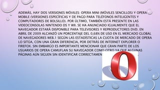 ADEMÁS, HAY DOS VERSIONES MÓVILES: OPERA MINI (MÓVILES SENCILLOS) Y OPERA
MOBILE (VERSIONES ESPECÍFICAS Y DE PAGO PARA TELÉFONOS INTELIGENTES Y
COMPUTADORES DE BOLSILLO). POR ÚLTIMO, TAMBIÉN ESTÁ PRESENTE EN LAS
VIDEOCONSOLAS NINTENDO DS Y WII. SE HA ANUNCIADO IGUALMENTE QUE EL
NAVEGADOR ESTARÁ DISPONIBLE PARA TELEVISORES Y REPRODUCTORES DVD. EN
ABRIL DE 2009 ALCANZÓ UN PORCENTAJE DEL 0,68% DE USO EN EL MERCADO GLOBAL
DE NAVEGADORES WEB.1 SEGÚN LAS ESTADÍSTICAS LA CUOTA DE MERCADO DE OPERA
LO SITÚA, CON UNA GRAN DIFERENCIA, POR DETRÁS DE INTERNET EXPLORER O
FIREFOX. SIN EMBARGO ES IMPORTANTE MENCIONAR QUE GRAN PARTE DE LOS
USUARIOS DE OPERA CAMUFLAN SU NAVEGADOR COMO OTRO YA QUE ALGUNAS
PÁGINAS AÚN SIGUEN SIN IDENTIFICAR CORRECTAMENTE A ESTE NAVEGADOR.
 