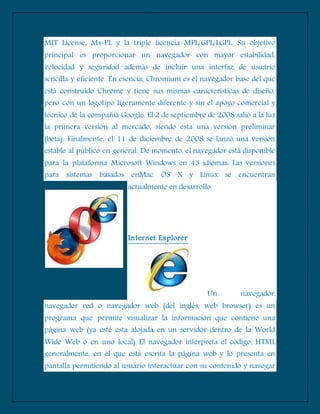 MIT License, Ms-PL y la triple licencia MPL/GPL/LGPL. Su objetivo
principal es proporcionar un navegador con mayor estabilidad,
velocidad y seguridad además de incluir una interfaz de usuario
sencilla y eficiente. En esencia, Chromium es el navegador base del que
está construido Chrome y tiene sus mismas características de diseño,
pero con un logotipo ligeramente diferente y sin el apoyo comercial y
técnico de la compañía Google. El 2 de septiembre de 2008 salió a la luz
la primera versión al mercado, siendo esta una versión preliminar
(beta). Finalmente, el 11 de diciembre de 2008 se lanzó una versión
estable al público en general. De momento, el navegador está disponible
para la plataforma Microsoft Windows en 43 idiomas. Las versiones
para sistemas basados enMac OS X y Linux se encuentran
actualmente en desarrollo.
Internet Explorer
Un navegador,
navegador red o navegador web (del inglés, web browser) es un
programa que permite visualizar la información que contiene una
página web (ya esté esta alojada en un servidor dentro de la World
Wide Web o en uno local). El navegador interpreta el código, HTML
generalmente, en el que está escrita la página web y lo presenta en
pantalla permitiendo al usuario interactuar con su contenido y navegar
 