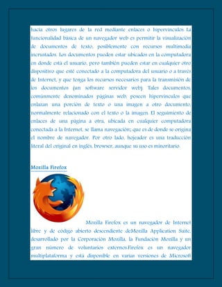 hacia otros lugares de la red mediante enlaces o hipervinculos. La
funcionalidad básica de un navegador web es permitir la visualización
de documentos de texto, posiblemente con recursos multimedia
incrustados. Los documentos pueden estar ubicados en la computadora
en donde está el usuario, pero también pueden estar en cualquier otro
dispositivo que esté conectado a la computadora del usuario o a través
de Internet, y que tenga los recursos necesarios para la transmisión de
los documentos (un software servidor web). Tales documentos,
comúnmente denominados páginas web, poseen hipervínculos que
enlazan una porción de texto o una imagen a otro documento,
normalmente relacionado con el texto o la imagen. El seguimiento de
enlaces de una página a otra, ubicada en cualquier computadora
conectada a la Internet, se llama navegación; que es de donde se origina
el nombre de navegador. Por otro lado, hojeador es una traducción
literal del original en inglés, browser, aunque su uso es minoritario.
Mozilla Firefox
Mozilla Firefox es un navegador de Internet
libre y de código abierto descendiente deMozilla Application Suite,
desarrollado por la Corporación Mozilla, la Fundación Mozilla y un
gran número de voluntarios externos.Firefox es un navegador
multiplataforma y está disponible en varias versiones de Microsoft
 