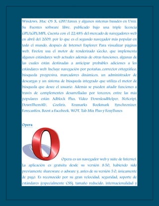 Windows, Mac OS X, GNU/Linux y algunos sistemas basados en Unix.
Su Fuentes software libre, publicado bajo una triple licencia
GPL/LGPL/MPL. Cuenta con el 22,48% del mercado de navegadores web
en abril del 2009, por lo que es el segundo navegador más popular en
todo el mundo, después de Internet Explorer. Para visualizar páginas
web, Firefox usa el motor de renderizado Gecko, que implementa
algunos estándares web actuales además de otras funciones, algunas de
las cuales están destinadas a anticipar probables adiciones a los
estándares web. Incluye navegación por pestañas, corrector ortográfico,
búsqueda progresiva, marcadores dinámicos, un administrador de
descargas y un sistema de búsqueda integrado que utiliza el motor de
búsqueda que desee el usuario. Además se pueden añadir funciones a
través de complementos desarrolladas por terceros, entre las más
populares están Adblock Plus, Video DownloadHelper, NoScript,
DownThemAll!, Cooliris, Foxmarks Bookmark Synchronizer,
Forecastfox, Boost a Facebook, WOT, Tab Mix Plus y FoxyTunes.
Opera
Opera es un navegador web y suite de Internet.
La aplicación es gratuita desde su versión 8.50, habiendo sido
previamente shareware o adware y, antes de su versión 5.0, únicamente
de pago. Es reconocido por su gran velocidad, seguridad, soporte de
estándares (especialmente CSS), tamaño reducido, internacionalidad y
 